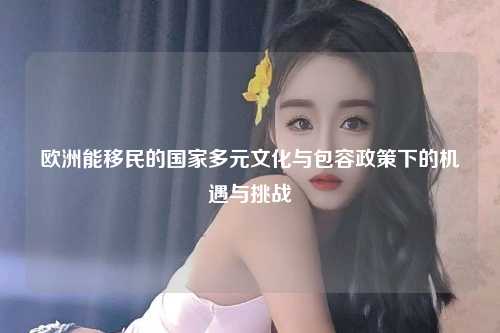 欧洲能移民的国家多元文化与包容政策下的机遇与挑战